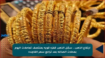 ارتفاع الذهب.. سجّل الذهب قفزة قوية بمنتصف تعاملات اليوم بمحلات الصاغة بعد تراجع سعر الفائدة